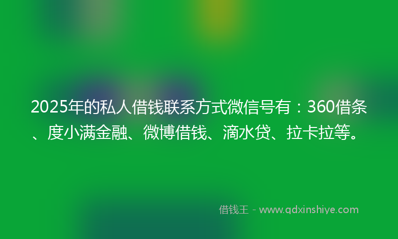 2025年的私人借钱联系方式微信号有：360借条、度小满金融、微博借钱、滴水贷、拉卡拉等。