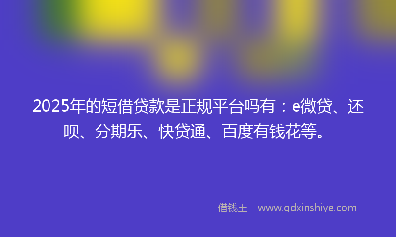 2025年的短借贷款是正规平台吗有：e微贷、还呗、分期乐、快贷通、百度有钱花等。