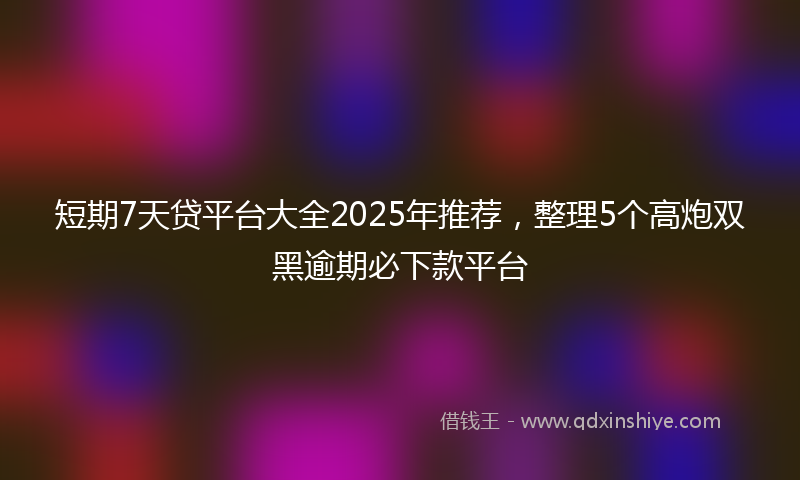 短期7天贷平台大全2025年推荐，整理5个高炮双黑逾期必下款平台