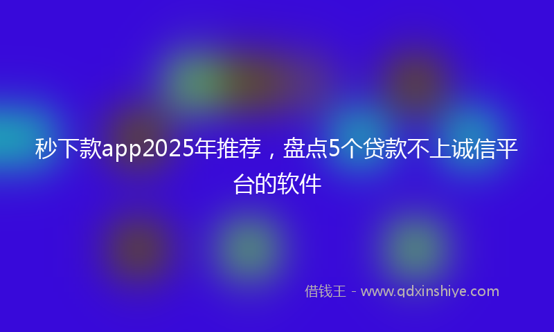 秒下款app2025年推荐，盘点5个贷款不上诚信平台的软件