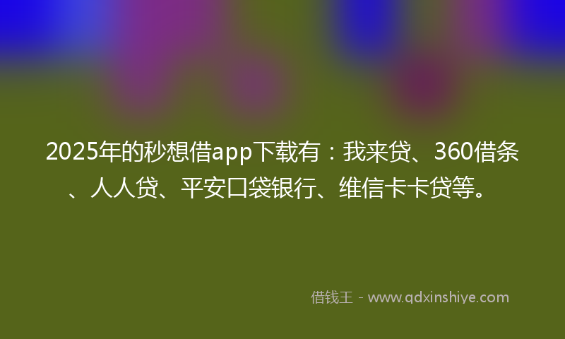 2025年的秒想借app下载有：我来贷、360借条、人人贷、平安口袋银行、维信卡卡贷等。