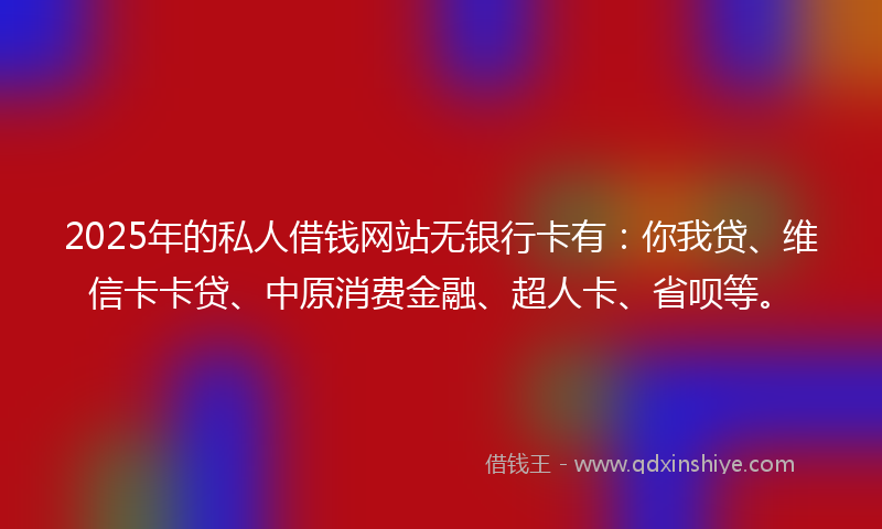 2025年的私人借钱网站无银行卡有：你我贷、维信卡卡贷、中原消费金融、超人卡、省呗等。