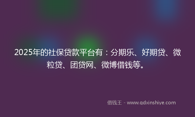 2025年的社保贷款平台有：分期乐、好期贷、微粒贷、团贷网、微博借钱等。