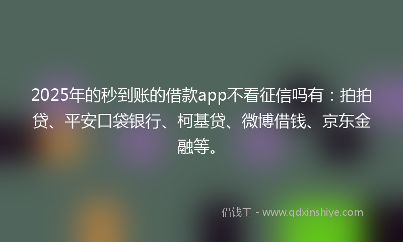 2025年的秒到账的借款app不看征信吗有：拍拍贷、平安口袋银行、柯基贷、微博借钱、京东金融等。