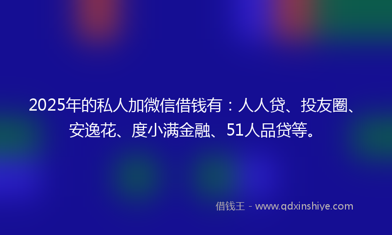 2025年的私人加微信借钱有：人人贷、投友圈、安逸花、度小满金融、51人品贷等。