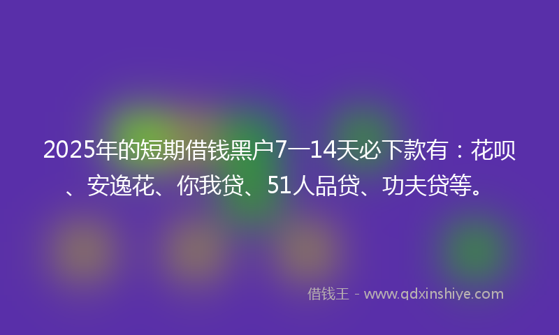 2025年的短期借钱黑户7一14天必下款有：花呗、安逸花、你我贷、51人品贷、功夫贷等。