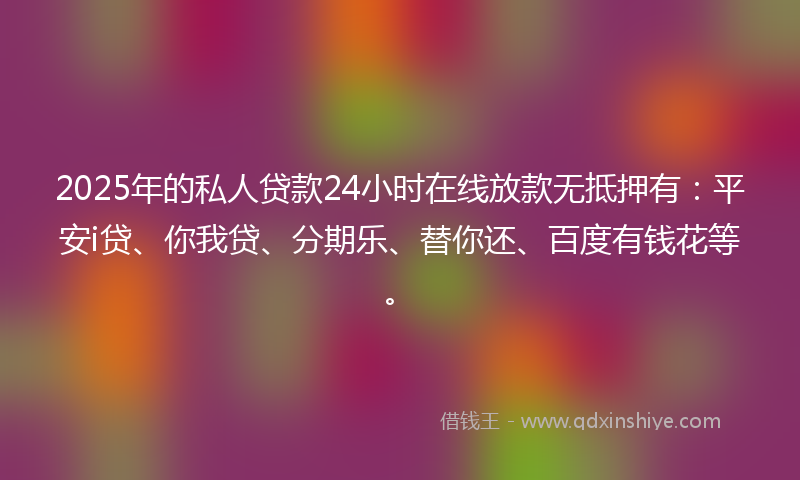 2025年的私人贷款24小时在线放款无抵押有：平安i贷、你我贷、分期乐、替你还、百度有钱花等。