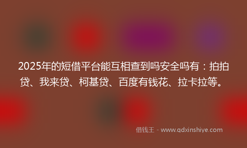 2025年的短借平台能互相查到吗安全吗有：拍拍贷、我来贷、柯基贷、百度有钱花、拉卡拉等。