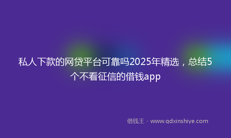 私人下款的网贷平台可靠吗2025年精选，总结5个不看征信的借钱app