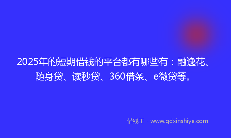 2025年的短期借钱的平台都有哪些有：融逸花、随身贷、读秒贷、360借条、e微贷等。