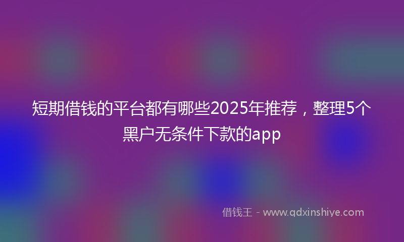 短期借钱的平台都有哪些2025年推荐，整理5个黑户无条件下款的app