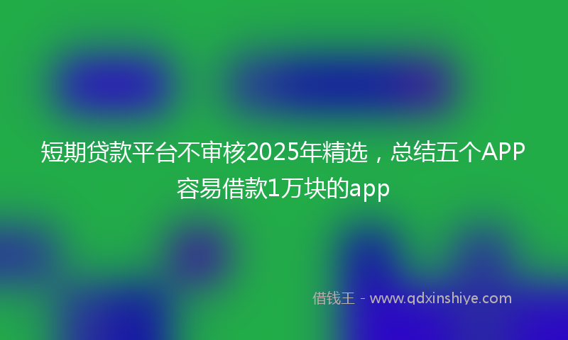 短期贷款平台不审核2025年精选,总结五个APP容易借款1万块的app