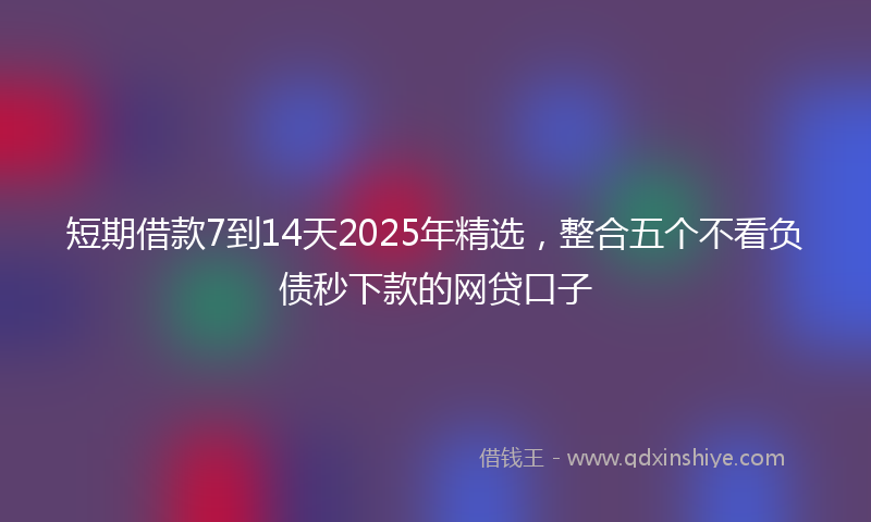 短期借款7到14天2025年精选，整合五个不看负债秒下款的网贷口子