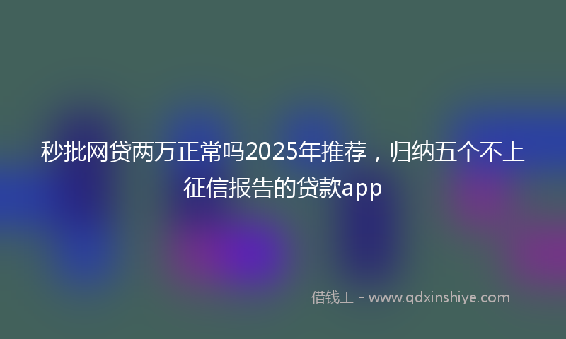 秒批网贷两万正常吗2025年推荐，归纳五个不上征信报告的贷款app