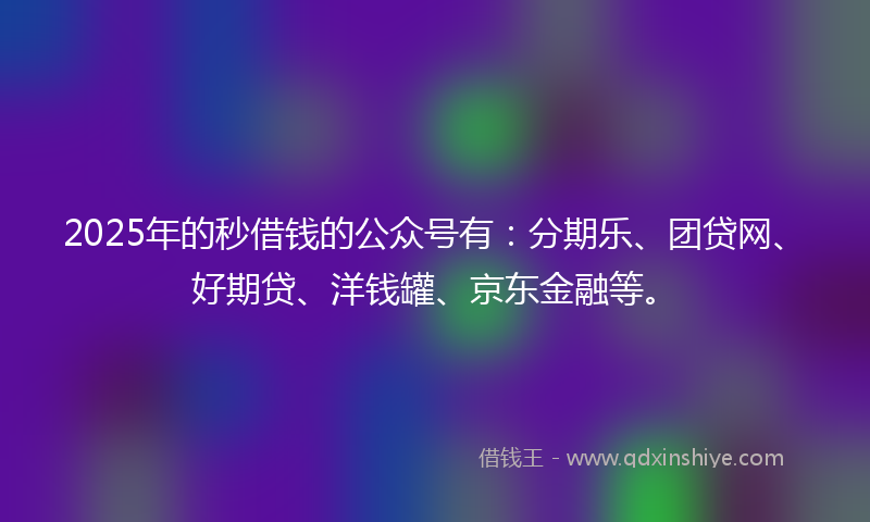 2025年的秒借钱的公众号有：分期乐、团贷网、好期贷、洋钱罐、京东金融等。