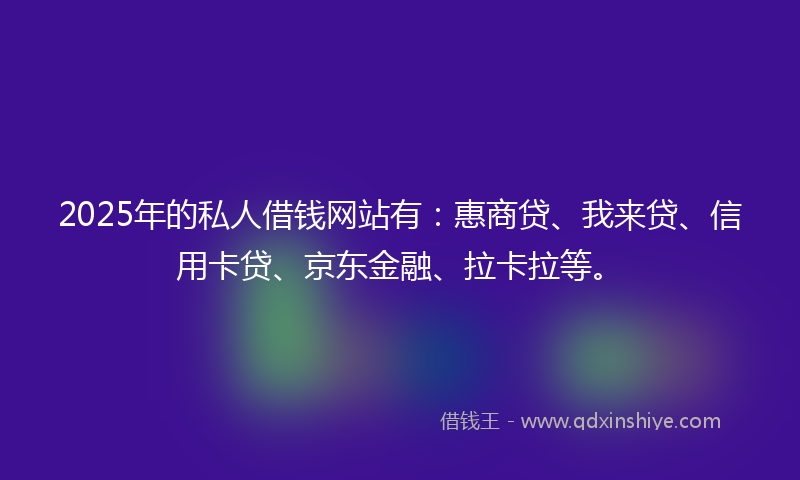2025年的私人借钱网站有：惠商贷、我来贷、信用卡贷、京东金融、拉卡拉等。