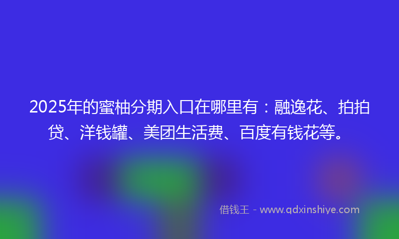 2025年的蜜柚分期入口在哪里有：融逸花、拍拍贷、洋钱罐、美团生活费、百度有钱花等。