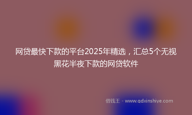 网贷最快下款的平台2025年精选，汇总5个无视黑花半夜下款的网贷软件
