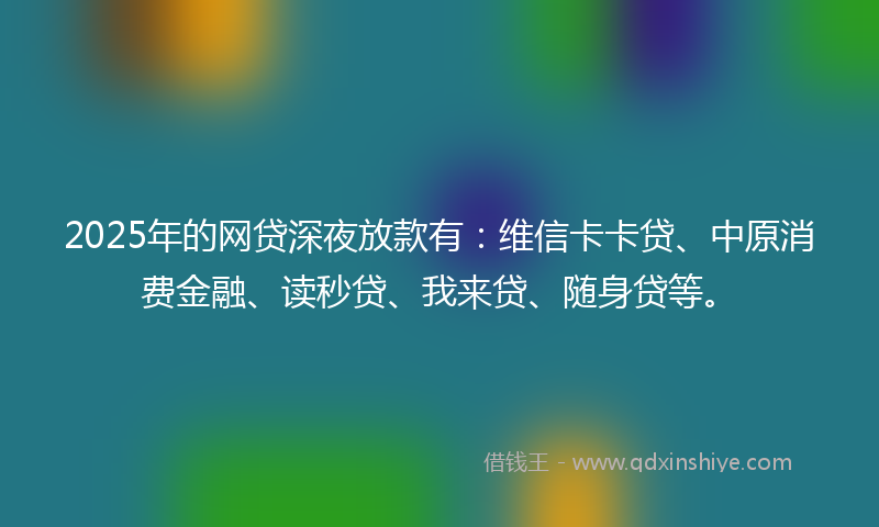 2025年的网贷深夜放款有：维信卡卡贷、中原消费金融、读秒贷、我来贷、随身贷等。
