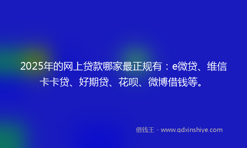 2025年的网上贷款哪家最正规有：e微贷、维信卡卡贷、好期贷、花呗、微博借钱等。