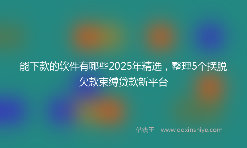 能下款的软件有哪些2025年精选，整理5个摆脱欠款束缚贷款新平台