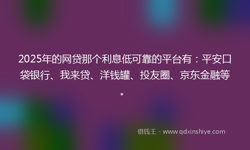 2025年的网贷那个利息低可靠的平台有：平安口袋银行、我来贷、洋钱罐、投友圈、京东金融等。