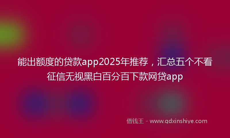 能出额度的贷款app2025年推荐，汇总五个不看征信无视黑白百分百下款网贷app