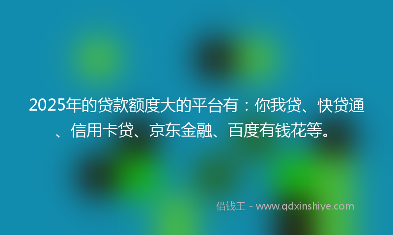 2025年的贷款额度大的平台有：你我贷、快贷通、信用卡贷、京东金融、百度有钱花等。