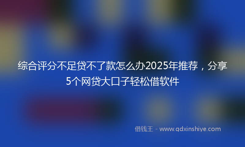 综合评分不足贷不了款怎么办2025年推荐，分享5个网贷大口子轻松借软件