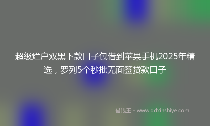 超级烂户双黑下款口子包借到苹果手机2025年精选，罗列5个秒批无面签贷款口子