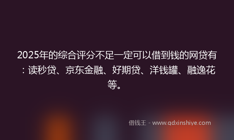 2025年的综合评分不足一定可以借到钱的网贷有：读秒贷、京东金融、好期贷、洋钱罐、融逸花等。