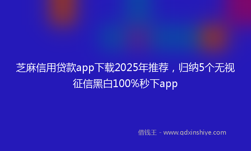 芝麻信用贷款app下载2025年推荐，归纳5个无视征信黑白100%秒下app