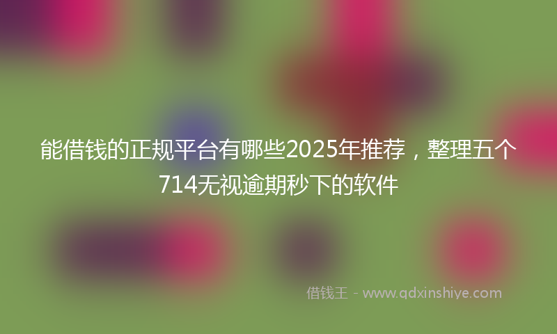 能借钱的正规平台有哪些2025年推荐，整理五个714无视逾期秒下的软件