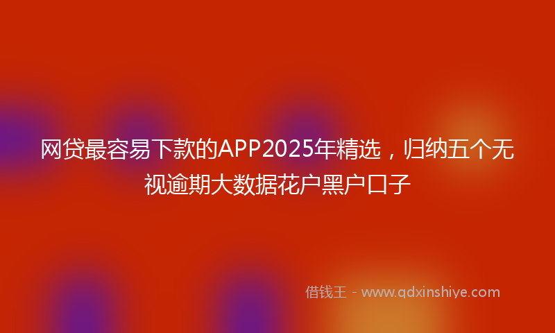 网贷最容易下款的APP2025年精选，归纳五个无视逾期大数据花户黑户口子