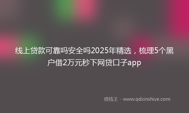 线上贷款可靠吗安全吗2025年精选，梳理5个黑户借2万元秒下网贷口子app
