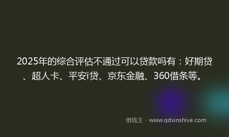 2025年的综合评估不通过可以贷款吗有：好期贷、超人卡、平安i贷、京东金融、360借条等。