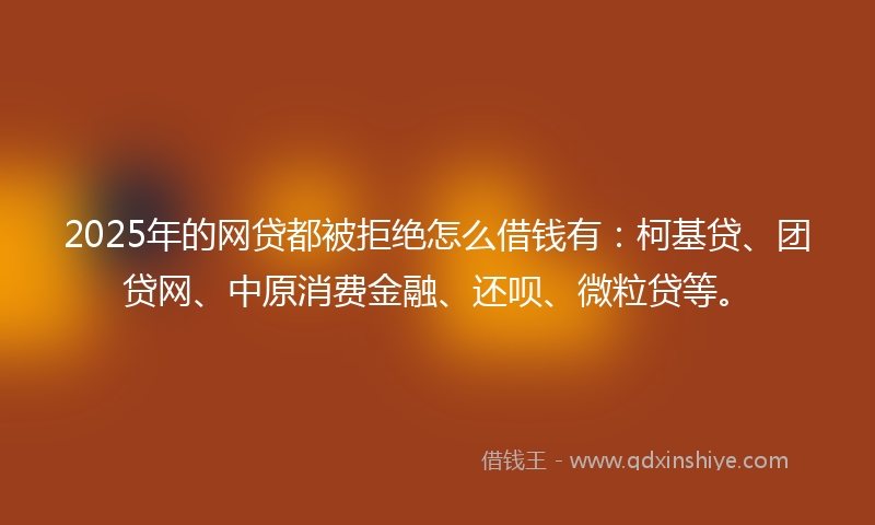 2025年的网贷都被拒绝怎么借钱有：柯基贷、团贷网、中原消费金融、还呗、微粒贷等。