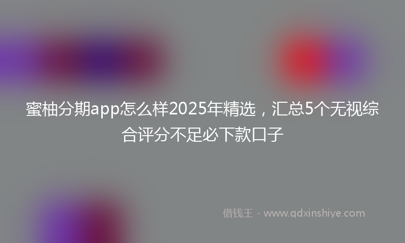 蜜柚分期app怎么样2025年精选，汇总5个无视综合评分不足必下款口子