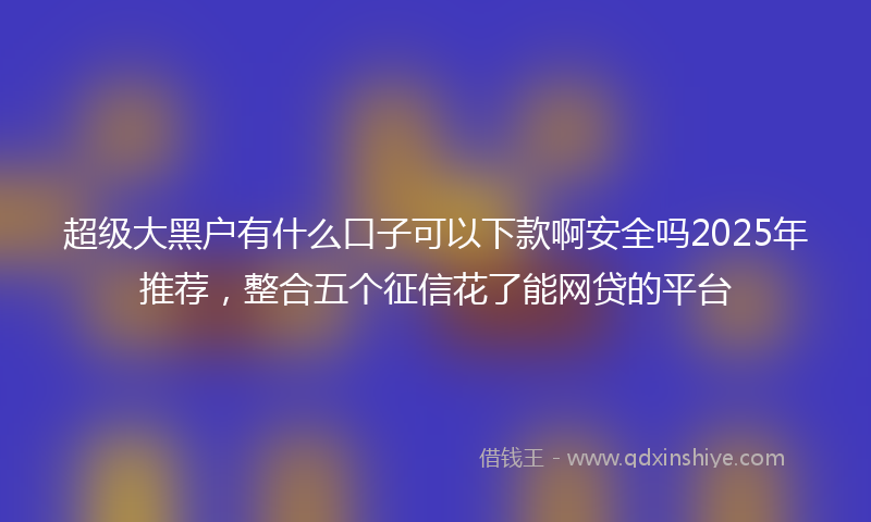 超级大黑户有什么口子可以下款啊安全吗2025年推荐，整合五个征信花了能网贷的平台