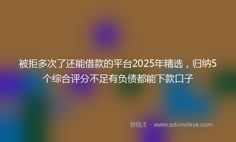 被拒多次了还能借款的平台2025年精选，归纳5个综合评分不足有负债都能下款口子