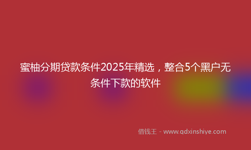 蜜柚分期贷款条件2025年精选，整合5个黑户无条件下款的软件