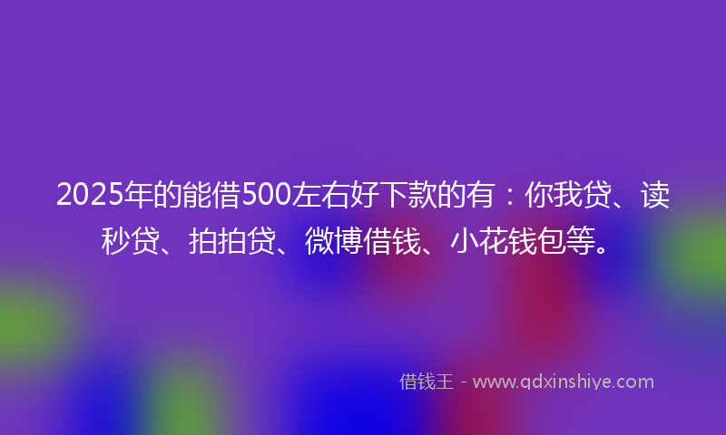 2025年的能借500左右好下款的有：你我贷、读秒贷、拍拍贷、微博借钱、小花钱包等。