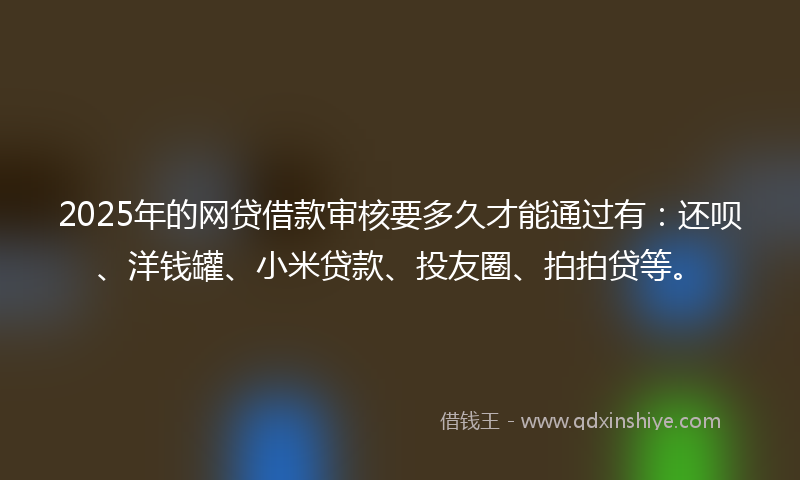 2025年的网贷借款审核要多久才能通过有：还呗、洋钱罐、小米贷款、投友圈、拍拍贷等。