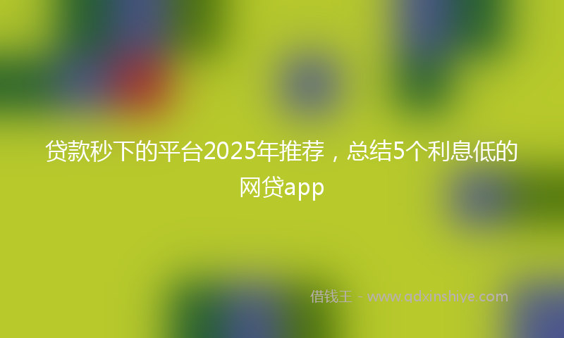 贷款秒下的平台2025年推荐，总结5个利息低的网贷app