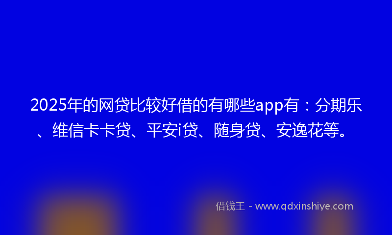 2025年的网贷比较好借的有哪些app有：分期乐、维信卡卡贷、平安i贷、随身贷、安逸花等。