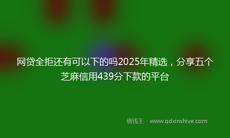 网贷全拒还有可以下的吗2025年精选，分享五个芝麻信用439分下款的平台