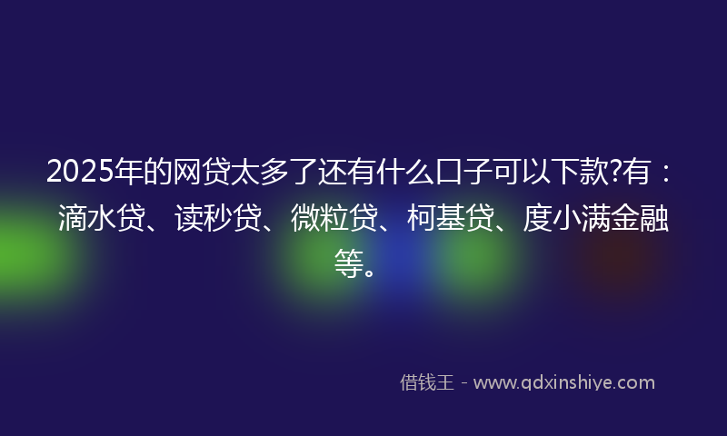 2025年的网贷太多了还有什么口子可以下款?有：滴水贷、读秒贷、微粒贷、柯基贷、度小满金融等。