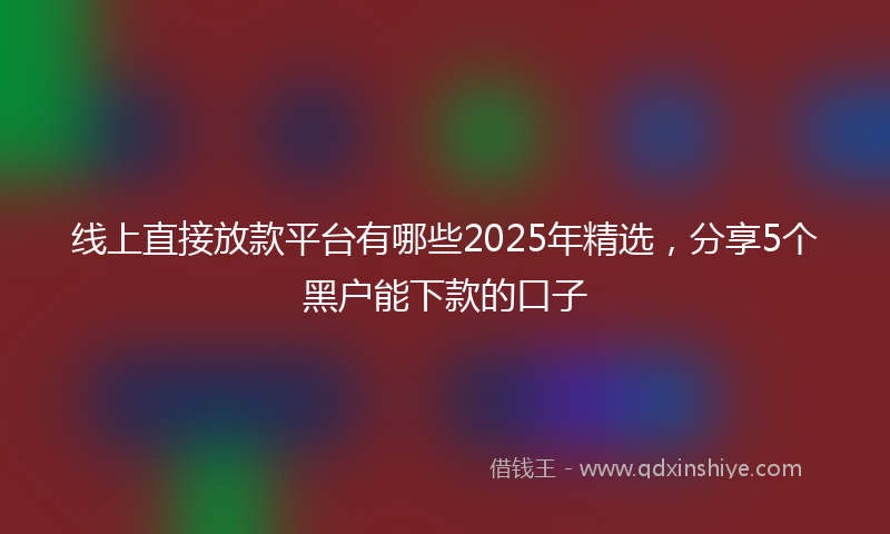 线上直接放款平台有哪些2025年精选，分享5个黑户能下款的口子