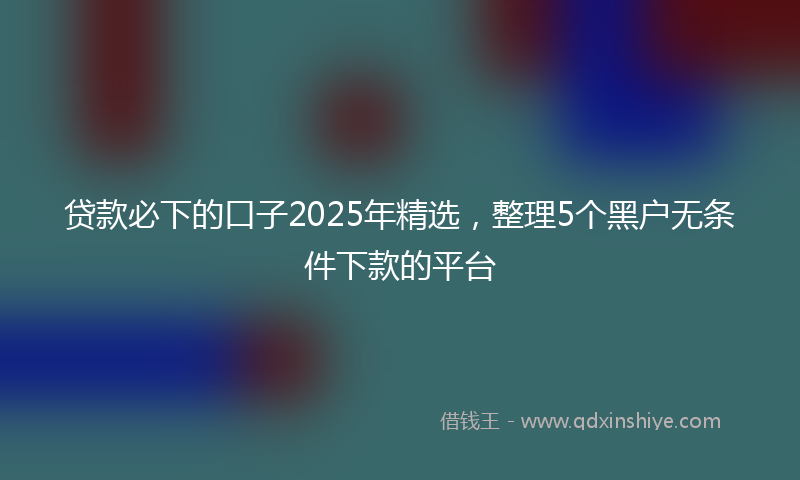 贷款必下的口子2025年精选，整理5个黑户无条件下款的平台