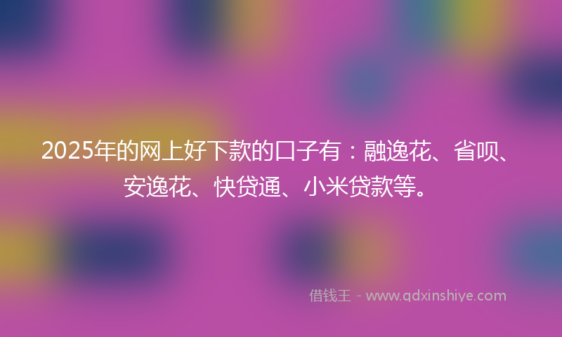 2025年的网上好下款的口子有：融逸花、省呗、安逸花、快贷通、小米贷款等。